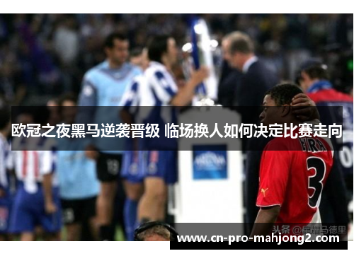 欧冠之夜黑马逆袭晋级 临场换人如何决定比赛走向