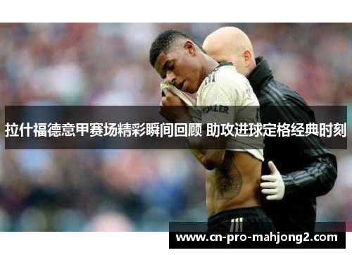 拉什福德意甲赛场精彩瞬间回顾 助攻进球定格经典时刻 拉什福德意甲赛场精彩瞬间回顾 助攻进球定格经典时刻