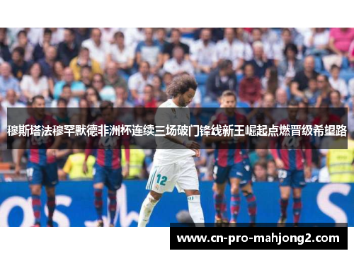 穆斯塔法穆罕默德非洲杯连续三场破门锋线新王崛起点燃晋级希望路